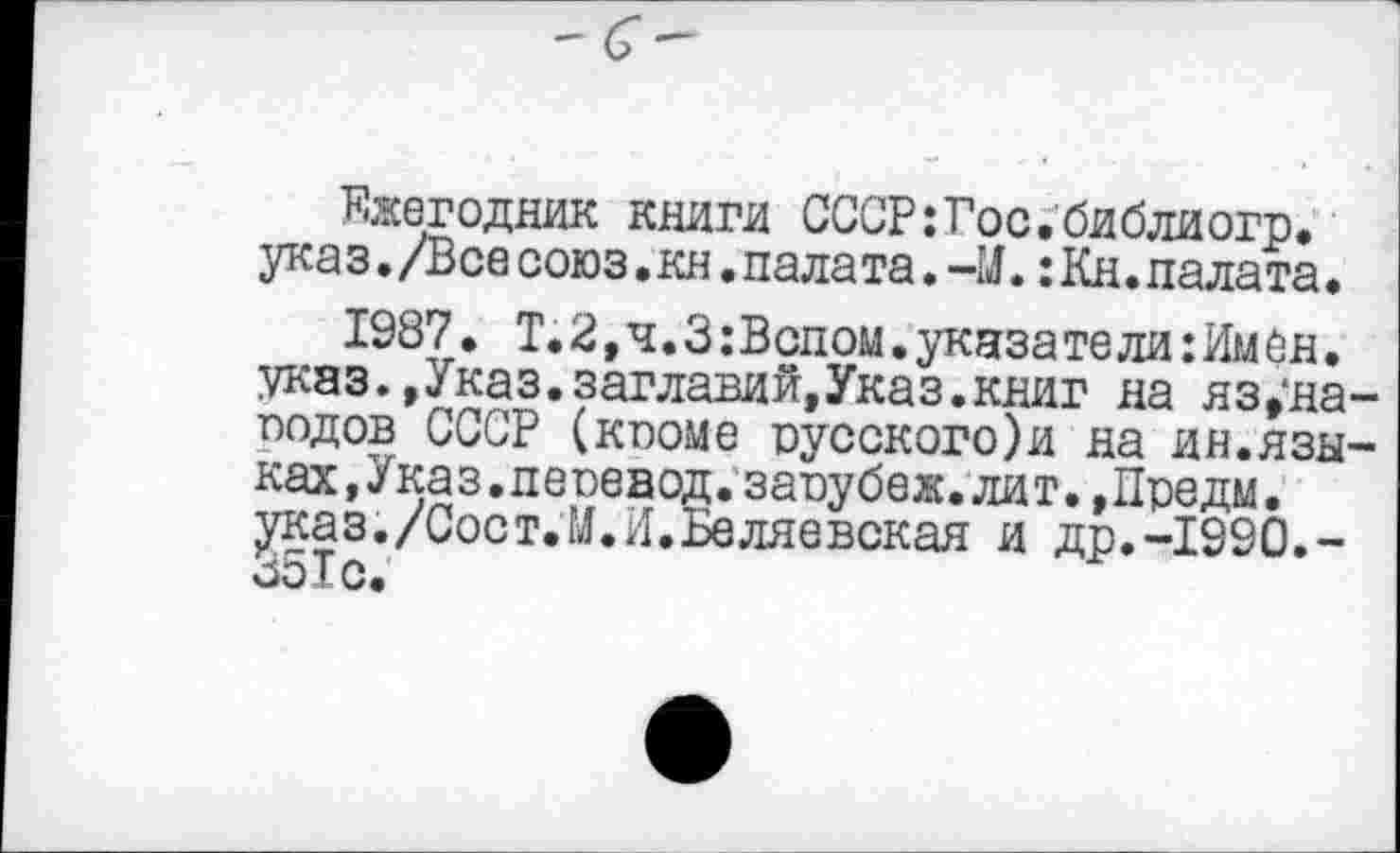 ﻿Ежегодник книги СССР:Гос.библиогр. указ. /Все союз. кн. палата. -IJ.: Кн. палата.
1987. Т.2,ч.З:Вспом.указатели:Имен. указ.,Указ.заглавий,Указ.книг на яз,*на подов СССР (кпоме русского)и на ин.язы ках,Указ,перевод, запубеж. лит. ,Предм. указ./Сост.М.И.Беляевская и др.-1990.-351с.